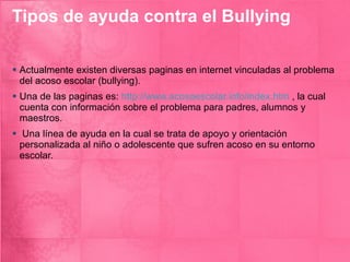 Tipos de ayuda contra el Bullying Actualmente existen diversas paginas en internet vinculadas al problema del acoso escolar (bullying). Una de las paginas es:  http://www.acosoescolar.info/index.htm  , la cual cuenta con información sobre el problema para padres, alumnos y maestros. Una línea de ayuda en la cual se trata de apoyo y orientación personalizada al niño o adolescente que sufren acoso en su entorno escolar. 