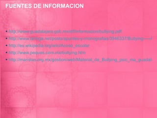 FUENTES DE INFORMACION http://www.guadalajara.gob.mx/dif/informacion/bullying.pdf http://www.taringa.net/posts/apuntes-y-monografias/3946337/Bullying-----Acoso-Escolar.html http://es.wikipedia.org/wiki/Acoso_escolar http://www.peques.com.mx/bullying.htm http://maristas.org.mx/gestion/web/Material_de_Bullying_psic_ma_guadalupe.pdf 