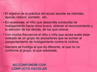El objetivo de la práctica del acoso escolar es intimidar, apocar, reducir, someter,  etc. En ocasiones, el niño que desarrolla conductas de hostigamiento hacia otros busca, obtener el reconocimiento y la atención de los demás, de los que carece. Con mucha frecuencia el niño o niña que acosa suele estar rodeado de un grupo de acosadores que se suman al comportamiento de hostigamiento contra la víctima. Siempre se hostiga al que es diferente, al que no va conforme al grupo, al que sobresale. NO CONFUNDIR CON CONFLICTO ESCOLAR 