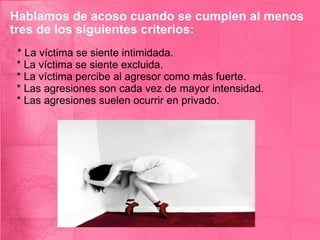 Hablamos de acoso cuando se cumplen al menos tres de los siguientes criterios: * La víctima se siente intimidada.  * La víctima se siente excluida.  * La víctima percibe al agresor como más fuerte.  * Las agresiones son cada vez de mayor intensidad.  * Las agresiones suelen ocurrir en privado.  