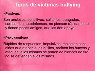 Tipos de víctimas bullying Pasivas.   Son ansiosos, sensitivos, solitarios, apagados, carecen de autodefensas, no piensan rápidamente, y tienen pocos amigos, que les den apoyo.  Provocativas.   Rápidos de respuestas, impulsivos, molestan a los niños que atacan a los bullies, reciben los huevos y ataques, ellos mismos se ponen de blancos de tiro, no se defienden ellos mismos. 