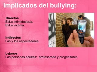 Implicados del bullying: Directos   El/La intimidador/a.  El/La víctima.  Indirectos   Las y los espectadores.  Lejanos   Las personas adultas:  profesorado y progenitores 