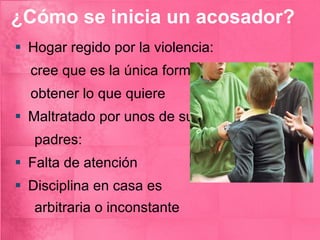 ¿Cómo se inicia un acosador? Hogar regido por la violencia: cree que es la única forma de  obtener lo que quiere Maltratado por unos de sus  padres: Falta de atención Disciplina en casa es  arbitraria o inconstante  