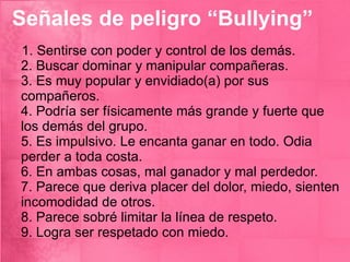 Señales de peligro “Bullying” 1. Sentirse con poder y control de los demás.  2. Buscar dominar y manipular compañeras.  3. Es muy popular y envidiado(a) por sus compañeros.  4. Podría ser físicamente más grande y fuerte que los demás del grupo.  5. Es impulsivo. Le encanta ganar en todo. Odia perder a toda costa.  6. En ambas cosas, mal ganador y mal perdedor.  7. Parece que deriva placer del dolor, miedo, sienten incomodidad de otros.  8. Parece sobré limitar la línea de respeto.  9. Logra ser respetado con miedo. 