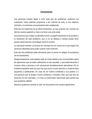 Conclusiones



Las personas pueden llegar a sufrir este tipo de problemas, podemos ser
cualquiera, todos estamos propensos a ser victimas de esto; si nos dejamos
intimidar y no tenemos una autoestima bien establecida.

Este tipo de trastornos se es difícil resolverlos, ya que quienes son víctimas de
ello les cuesta superarlo y mas si se tiene una corta edad.

Las personas que rodean al afectado toman un papel importante en el proceso y
la resolución de este problema, que si no se detecta a tiempo puede tener
graves repercusiones como llegar hasta el suicidio.

La educación familiar y la fuerza de voluntad de uno mismo es lo que logran las
personas afectadas para poder superar este síndrome.

Este tipo de problemas debe afrontarse para no poner en peligro el autoestima
de los estudiantes.

Desgraciadamente, esta palabra está de moda debido a los innumerables casos
de agresiones que se están detectando en las escuelas, y que están llevando a
muchos niños y jóvenes a vivir situaciones verdaderamente aterradoras. Es un
problema bastante serio así que hay que poner mucha atención a nuestros hijos
pequeños o adolecentes. En caso de ser victima contárselo a sus padres o a
una persona que le tengan mucha confianza y hacerles notar que ese tipo de
acciones no son normales, y si eres un observador denúncialo pero jamás hay
que quedarse callado!

Nosotros podemos cambiar la vida de otra persona de manera significativa.
 