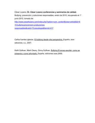 César Lozano; Dr. César Lozano conferencias y seminarios de calidad,
Bullying, prevención y soluciones responsables, enero de 2010, recuperado el: 7
junio 2012, tomado de:
http://www.cesarlozano.com/index.php?option=com_content&view=article&id=6
15:bullying-prevencion-y-soluciones-
responsables&catid=73:psicologia&Itemid=417




Carlos fuentes iglesias. El bullying desde otra perspectiva. España, aran
ediciones, s.L, 2007.



Keith Sullivan, Mark Cleary, Ginny Sullivan. Bullying El acoso escolar: como se
presenta y como afrontarlo. España, ediciones ceac,2000.
 