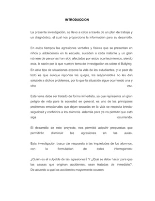INTRODUCCION



La presente investigación, se llevo a cabo a través de un plan de trabajo y
un diagnóstico, el cual nos proporciono la información para su desarrollo.


En estos tiempos las agresiones verbales y físicas que se presentan en
niños y adolecentes en la escuela, suceden a cada instante y un gran
número de personas han sido afectadas por estos acontecimientos, siendo
esta, la razón por la que nuestro tema de investigación es sobre el Bullying

En este tipo de situaciones expone la vida de los estudiantes, y lo peor de
todo es que aunque reporten las quejas, los responsables no les dan
solución a dichos problemas, por lo que la situación sigue ocurriendo una y
otra                                                                    vez.


Este tema debe ser tratado de forma inmediata, ya que representa un gran
peligro de vida para la sociedad en general, es uno de los principales
problemas emocionales que dejan secuelas en la vida se necesita brindar
seguridad y confianza a los alumnos .Además para ya no permitir que esto
siga                                                             ocurriendo.


El desarrollo de este proyecto, nos permitió adquirir propuestas que
permitirán        disminuir     las   agresiones       en     las     aulas.


Esta investigación busca dar respuesta a las inquietudes de los alumnos,
con          la       formulación      de          estas      interrogantes:


¿Quién es el culpable de las agresiones? Y ¿Qué se debe hacer para que
las causas que originan accidentes, sean tratadas de inmediato?.
De acuerdo a que los accidentes mayormente ocurren
 
