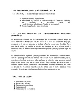2.1.1 CARACTERISTICAS DEL AGRESOR O NIÑO BULLY

 Los niños “bully” se caracterizan por los siguientes factores:

            Agresivo y fuerte impulsividad.
            Percepción errónea de la intencionalidad de los demás: siempre
             de        conflicto        y         agresión        hacia  él.
              sentimiento de culpabilidad ("el otro se lo merece").
            Carencia de fuertes lazos familiares.



2.1.2.- ¿EN QUE CONSISTEN LOS COMPORTAMIENTOS AGRESIVOS
(BULLYING)?

La mayoría de los niños han sido fastidiados por un hermano o por un amigo en
cierto momento. Esto no suele resultar dañino si se hace con un espíritu de juego,
amigable y de común acuerdo, y ambos niños lo encuentran divertido. Pero
cuando el hecho de fastidiar a alguien se convierte en algo hiriente, cruel y
constante pasa al terreno del comportamiento agresivo (bullying) y debe dejar de
ocurrir.

El comportamiento agresivo (bullying) consiste en atormentar a alguien física,
verbal o psicológicamente de manera intencional. Puede abarcar desde golpes,
empujones, insultos, amenazas y burlas hasta la extorsión para quedarse con el
dinero o los bienes más preciados de alguien. Algunos niños rechazan a otros y
echan a correr rumores sobre ellos. Otros recurren al correo electrónico, las salas
de chateo, los mensajes instantáneos, los sitios web de redes sociales y los
mensajes de texto, para burlarse de alguien o herir sus sentimientos



 2.1.3.- TIPOS DE ACOSO

      Diferencia de genero
      Por el color de piel
      Necesidades eseciales
      Acoso sexual
      Acoso escolar homofóbico
 
