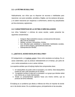2.2.- LA VÍCTIMA DE BULLYING



 Habitualmente, son niños que no disponen de recursos o habilidades para
 reaccionar, son poco sociables, sensibles y frágiles, son los esclavos del grupo,
 y no saben reaccionar por vergüenza o conformismo, siendo muy perjudicados
 por las amenazas y agresiones.



 2.2.1 CARACTERISTICAS DE LA VICTIMA O NIÑO BULLEADOS

 Los niños “bulleados” o víctimas de acoso escolar, suelen presentar las
 siguientes características:

           o Insegura: Baja autoestima (causa y consecuencia del acoso).
           o Alto nivel de ansiedad.
           o Débiles, sumisos, introvertidos, tímidos.
           o Con dificultad para establecer y desarrollar habilidades sociales.
             Casi no tiene amigos y generalmente está solo.
           o Sobreprotección familiar.



 3.- ¿QUÉ ES EL ACOSO ESCOLAR O BULLYING?

 El hostigamiento y el maltrato verbal o físico entre escolares es bullying. Es un
 acoso sistemático, que se produce reiteradamente en el tiempo, por parte de
 uno o varios acosadores a una o varias víctimas.

Los expertos señalan que el bullying implica tres componentes clave:

   1. Un desequilibrio de poder entre el acosador y la víctima. Este desequilibrio
      puede ser real o sólo percibido por la víctima.
   2. La agresión se lleva a cabo por un acosador o un grupo que intentan dañar
      a la víctima de un modo intencionado.
   3. Existe un comportamiento agresivo hacia una misma víctima, que se
      produce de forma reiterada.


El bullying es un problema que afecta a millones de niños sin importar de donde
son ni de donde vienen. Es un problema grave, principalmente en las escuelas.
 