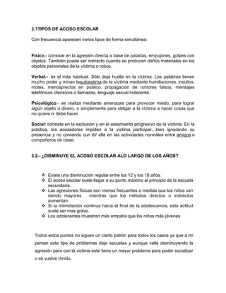 3.1TIPOS DE ACOSO ESCOLAR

Con frecuencia aparecen varios tipos de forma simultánea:


Físico.- consiste en la agresión directa a base de patadas, empujones, golpes con
objetos. También puede ser indirecto cuando se producen daños materiales en los
objetos personales de la víctima o robos.

Verbal.- es el más habitual. Sólo deja huella en la víctima. Las palabras tienen
mucho poder y minan laautoestima de la víctima mediante humillaciones, insultos,
motes, menosprecios en público, propagación de rumores falsos, mensajes
telefónicos ofensivos o llamadas, lenguaje sexual indecente.

Psicológico.- se realiza mediante amenazas para provocar miedo, para lograr
algún objeto o dinero, o simplemente para obligar a la víctima a hacer cosas que
no quiere ni debe hacer.

Social: consiste en la exclusión y en el aislamiento progresivo de la víctima. En la
práctica, los acosadores impiden a la víctima participar, bien ignorando su
presencia y no contando con él/ ella en las actividades normales entre amigos o
compañeros de clase.


3.2.- ¿DISMINUYE EL ACOSO ESCOLAR ALO LARGO DE LOS AÑOS?



      Existe una disminución regular entre los 12 y los 18 años.
      El acoso escolar suele llegar a su punto máximo al principio de la escuela
       secundaria.
      Las agresiones físicas son menos frecuentes a medida que los niños van
       siendo mayores , mientras que los métodos directos o indirectos
       aumentan.
      Si la intimidación continua hacia el final de la adolescencia, esta actitud
       suele ser mas grave.
      Los adolecentes muestran más empatía que los niños más jóvenes



 Todos estos puntos no siguen un cierto patrón para todos los casos ya que a mi
 pensar este tipo de problemas deja secuelas y aunque valla disminuyendo la
 agresión para con la victima este tiene un mayor problema para poder socializar
 o se vuelve tímido.
 