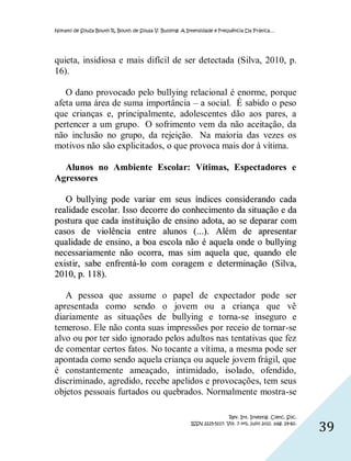 Nonato de Souza Bouth R, Bouth de Sousa V. Bullying: A Intensidade e Frequência Da Prática…




quieta, insidiosa e mais difícil de ser detectada (Silva, 2010, p.
16).

   O dano provocado pelo bullying relacional é enorme, porque
afeta uma área de suma importância – a social. É sabido o peso
que crianças e, principalmente, adolescentes dão aos pares, a
pertencer a um grupo. O sofrimento vem da não aceitação, da
não inclusão no grupo, da rejeição. Na maioria das vezes os
motivos não são explicitados, o que provoca mais dor à vítima.

  Alunos no Ambiente Escolar: Vítimas, Espectadores e
Agressores

   O bullying pode variar em seus índices considerando cada
realidade esco lar. Isso decorre do conhecimento da situação e da
postura que cada inst ituição de ensino adota, ao se deparar com
casos de vio lência entre alunos (...). Além de apresentar
qualidade de ensino, a boa escola não é aquela onde o bullying
necessariamente não ocorra, mas sim aquela que, quando ele
exist ir, sabe enfrentá-lo com coragem e determinação (Silva,
2010, p. 118).

   A pessoa que assume o papel de expectador pode ser
apresentada como sendo o jovem ou a criança que vê
diariamente as situações de bullying e torna-se inseguro e
temeroso. Ele não conta suas impressões por receio de tornar-se
alvo ou por ter sido ignorado pelos adultos nas tentativas que fez
de comentar certos fatos. No tocante a vítima, a mesma pode ser
apontada como sendo aquela criança ou aquele jovem frágil, que
é constantemente ameaçado, intimidado, isolado, ofendido,
discriminado, agredido, recebe apelidos e provocações, tem seus
objetos pessoais furtados ou quebrados. Normalmente mostra-se

                                                                         Rev. Int. Investig. Cienc. Soc.
                                                        ISSN 2225-5117. Vol. 7 nº1, julio 2011. pág. 29-60.
                                                                                                              39
 
