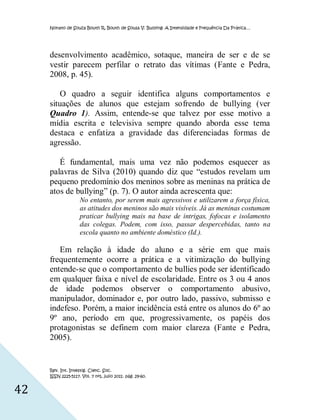 Nonato de Souza Bouth R, Bouth de Sousa V. Bullying: A Intensidade e Frequência Da Prática…




     desenvolvimento acadêmico, sotaque, maneira de ser e de se
     vestir parecem perfilar o retrato das vítimas (Fante e Pedra,
     2008, p. 45).

        O quadro a seguir identifica alguns comportamentos e
     situações de alunos que estejam sofrendo de bullying (ver
     Quadro 1). Assim, entende-se que talvez por esse motivo a
     mídia escrita e televisiva sempre quando aborda esse tema
     destaca e enfatiza a gravidade das diferenciadas formas de
     agressão.

        É fundamental, mais uma vez não podemos esquecer as
     palavras de Silva (2010) quando diz que “estudos revelam um
     pequeno predomínio dos meninos sobre as meninas na prática de
     atos de bullying” (p. 7). O autor ainda acrescenta que:
                    No entanto, por serem mais agressivos e utilizarem a força física,
                    as atitudes dos meninos são mais visíveis. Já as meninas costumam
                    praticar bullying mais na base de intrigas, fofocas e isolamento
                    das colegas. Podem, com isso, passar despercebidas, tanto na
                    escola quanto no ambiente doméstico (Id.).

        Em relação à idade do aluno e a série em que mais
     frequentemente ocorre a prática e a vitimização do bullying
     entende-se que o comportamento de bullies pode ser identificado
     em qualquer faixa e nível de escolaridade. Entre os 3 ou 4 anos
     de idade podemos observer o comportamento abusivo,
     manipulador, dominador e, por outro lado, passivo, submisso e
     indefeso. Porém, a maior incidência está entre os alunos do 6º ao
     9º ano, período em que, progressivamente, os papéis dos
     protagonistas se definem com maior clareza (Fante e Pedra,
     2005).


     Rev. Int. Investig. Cienc. Soc.
     ISSN 2225-5117. Vol. 7 nº1, julio 2011. pág. 29-60.


42
 