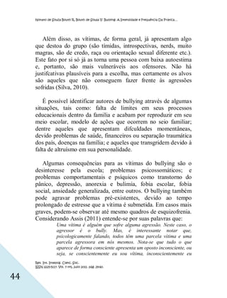 Nonato de Souza Bouth R, Bouth de Sousa V. Bullying: A Intensidade e Frequência Da Prática…




        Além disso, as vítimas, de forma geral, já apresentam algo
     que destoa do grupo (são tímidas, introspectivas, nerds, muito
     magras, são de credo, raça ou orientação sexual diferente etc.).
     Este fato por si só já as torna uma pessoa com baixa autoestima
     e, portanto, são mais vulneráveis aos ofensores. Não há
     justifcativas plausíveis para a escolha, mas certamente os alvos
     são aqueles que não conseguem fazer frente às agressões
     sofridas (Silva, 2010).

         É possível identificar autores de bullying através de algumas
     situações, tais como: falta de limites em seus processos
     educacionais dentro da familia e acabam por reproduzir em seu
     meio escolar, modelo de ações que ocorrem no seio familiar;
     dentre aqueles que apresentam difculdades momentâneas,
     devido problemas de saúde, financeiros ou separação traumática
     dos país, doenças na família; e aqueles que transgridem devido à
     falta de altruísmo em sua personalidade.

        Algumas consequências para as vítimas do bullying são o
     desinteresse pela escola; problemas psicossomáticos; e
     problemas comportamentais e psíquicos como transtorno do
     pânico, depressão, anorexia e bulimia, fobia escolar, fobia
     social, ansiedade generalizada, entre outros. O bullying também
     pode agravar problemas pré-existentes, devido ao tempo
     prolongado de estresse que a vítima é submetida. Em casos mais
     graves, podem-se observar até mesmo quadros de esquizofrenia.
     Considerando Assis (2011) entende-se por suas palavras que:
                    Uma vítima é alguém que sofre alguma agressão. Neste caso, o
                    agressor é o bully. Mas, é interessante notar que,
                    psicologicamente falando, todos têm uma parcela vítima e uma
                    parcela agressora em nós mesmos. Nota-se que tudo o que
                    aparece de forma consciente apresenta um oposto inconsciente, ou
                    seja, se conscientemente eu sou vítima, inconscientemente eu
     Rev. Int. Investig. Cienc. Soc.
     ISSN 2225-5117. Vol. 7 nº1, julio 2011. pág. 29-60.


44
 