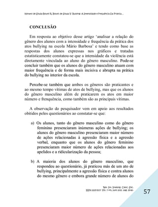 Nonato de Souza Bouth R, Bouth de Sousa V. Bullying: A Intensidade e Frequência Da Prática…




    CONCLUSÃO

   Em resposta ao objetivo desse artigo ‘analisar a relação do
gênero dos alunos com a intensidade e frequência da prática dos
atos bullying na escola Mário Barbosa’ e tendo como base as
respostas dos alunos expressas nos gráficos e tratadas
estatisticamente constatou-se que a intensidade da violência está
diretamente vinculada ao aluno do gênero masculino. Pode-se
concluir também que os alunos do gênero masculino atuam co m
maior frequência e de forma mais incisiva e abrupta na prática
do bullying no interior da escola.

   Percebe-se também que ambos os gêneros são praticantes e
ao mesmo tempo vítimas de atos de bullying, mas que os alunos
do gênero masculino além de praticarem os atos em maior
número e frenquência, como também são as principais vítimas.

   A observação do pesquisador vem em apoio aos resultados
obitidos pelos questionários ao constatar-se que:

     a) Os alunos, tanto do gênero masculino como do gênero
        feminino presenciaram inúmeras ações de bullying; os
        alunos do gênero masculino presenciaram maior número
        de ações relacio nadas à agressão física e a agressão
        verbal, enquanto que os alunos do gênero feminino
        presenciaram maior número de ações relacio nadas aos
        apelidos e a ridicularização da pessoa;

     b) A maioria dos alunos do gênero masculino, que
        respondeu ao quest ionário, já prat icou más de um ato de
        bullying, principalmente a agressão física e contra alunos
        do mesmo gênero e embora grande número de alunos do

                                                                         Rev. Int. Investig. Cienc. Soc.
                                                        ISSN 2225-5117. Vol. 7 nº1, julio 2011. pág. 29-60.
                                                                                                              57
 