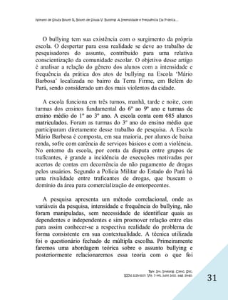 Nonato de Souza Bouth R, Bouth de Sousa V. Bullying: A Intensidade e Frequência Da Prática…




   O bullying tem sua existência com o surgimento da própria
escola. O despertar para essa realidade se deve ao trabalho de
pesquisadores do assunto, contribuido para uma relativa
conscientização da comunidade escolar. O objetivo desse artigo
é analisar a relação do gênero dos alunos com a intensidade e
frequência da prática dos atos de bullying na Escola ‘Mário
Barbosa’ localizada no bairro da Terra Firme, em Belém do
Pará, sendo considerado um dos mais violentos da cidade.
                                                       .

   A escola funciona em três turnos, manhã, tarde e noite, com
turmas dos ensinos fundamental do 6º ao 9º ano e turmas de
ensino médio do 1º ao 3º ano. A escola conta com 685 alunos
matriculados. Foram as turmas do 3º ano do ensino médio que
participaram diretamente desse trabalho de pesquisa. A Escola
Mário Barbosa é composta, em sua maioria, por alunos de baixa
renda, sofre com carência de serviços básicos e com a violência.
No entorno da escola, por conta da disputa entre grupos de
traficantes, é grande a incidência de execuções motivadas por
acertos de contas em decorrência do não pagamento de drogas
pelos usuários. Segundo a Polícia Militar do Estado do Pará há
uma rivalidade entre traficantes de drogas, que buscam o
domínio da área para comercialização de entorpecentes.

    A pesquisa apresenta um método correlacio nal, onde a s
variáveis da pesquisa, intensidade e frequência do bullying, não
foram manipuladas, sem necessidade de ident ificar quais as
dependentes e independentes e sim pro mover relação entre elas
para assim conhecer-se a respect iva realidade do problema de
forma consistente em sua contextualidade. A técnica ut ilizada
fo i o questionário fechado de múlt ipla esco lha. Primeiramente
faremos uma abordagem teórica sobre o assunto bullying e
posteriormente relacio naremos essa teoria com o que fo i

                                                                         Rev. Int. Investig. Cienc. Soc.
                                                        ISSN 2225-5117. Vol. 7 nº1, julio 2011. pág. 29-60.
                                                                                                              31
 