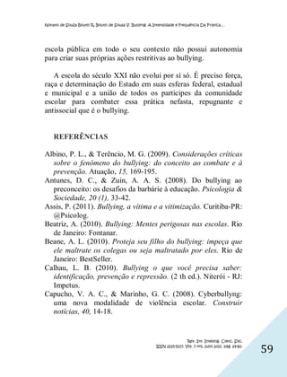 Nonato de Souza Bouth R, Bouth de Sousa V. Bullying: A Intensidade e Frequência Da Prática…




escola pública em todo o seu contexto não possui autonomia
para criar suas próprias ações restritivas ao bullying.

   A escola do século XXI não evolui por sí só. É preciso força,
raça e determinação do Estado em suas esferas federal, estadual
e municipal e a união de todos os participes da comunidade
escolar para combater essa prática nefasta, repugnante e
antissocial que é o bullying.


    REFERÊNCIAS

Albino, P. L., & Terêncio, M. G. (2009). Considerações críticas
  sobre o fenômeno do bullying: do conceito ao combate e à
  prevenção. Atuação, 15, 169-195.
Antunes, D. C., & Zuin, A. A. S. (2008). Do bullying ao
  preconceito: os desafios da barbárie à educação. Psicologia &
  Sociedade, 20 (1), 33-42.
Assis, P. (2011). Bullying, a vítima e a vitimização. Curitiba-PR:
  @Psicolog.
Beatriz, A. (2010). Bullying: Mentes perigosas nas escolas. Rio
  de Janeiro: Fontanar.
Beane, A. L. (2010). Proteja seu filho do bullying: impeça que
  ele maltrate os colegas ou seja maltratado por eles. Rio de
  Janeiro: BestSeller.
Calhau, L. B. (2010). Bullying o que você precisa saber:
  identificação, prevenção e repressão. (2 th ed.). Niterói - RJ:
  Impetus.
Capucho, V. A. C., & Marinho, G. C. (2008). Cyberbullyng:
  uma nova modalidade de violência escolar. Construir
  notícias, 40, 14-18.


                                                                         Rev. Int. Investig. Cienc. Soc.
                                                        ISSN 2225-5117. Vol. 7 nº1, julio 2011. pág. 29-60.
                                                                                                              59
 