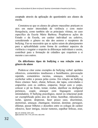 Nonato de Souza Bouth R, Bouth de Sousa V. Bullying: A Intensidade e Frequência Da Prática…




     cooptado através da aplicação do questionário aos alunos da
     esco la.

        Constatou-se que os alunos do gênero masculino praticam os
     atos em maior intensidade de violência e com maior
     frenquência, como também são as principais vítimas, no caso
     específico da Escola Mário Barbosa. Propõem-se ações do
     Estado e da Escola, em caráter individual ou coletivo,
     considerando o gênero ou não dos autores e receptores do
     bullying. Faz-se necessário que as ações saiam do planejamento
     para a aplicabilidade como forma de combater aspectos da
     violência e resgatar o respeito às diferenças individuais e assim,
     contribuir para a formação de cidadãos que respeitem a si
     mesmo e aos outros.

       Os diferfentes tipos de bullying e sua relação com o
     gênero do aluno

         Podem-se citar como exemplos de bullying verbal: apelidos
     ofensivos, comentários insultuosos e humilhantes, provocação
     repetida, comentários racistas, ameaças, intimidação, e
     cochichar sobre a pessoa pelas costas. Em relação ao bullying
     físico citamos: bater, chutar, beliscar, dar tapas, cotoveladas e
     empurrões com os ombros, empurrar, forçar com o corpo,
     colocar o pé na frente, tomar, roubar, danificar ou desfigurar
     pertences, cuspir, ameaçar com linguagem corporal
     intimidadora. O bullying psicológico, moral ou relacional pode
     ser exemplificado pelos atos de irritar, humilhar, ridicularizar,
     isolar, ignorar, desprezar, fazer pouco caso, discriminar,
     aterrorizar, ameaçar, chantagear, tiranizar, dominar, perseguir,
     difamar, passar bilhetes e desenhos entre os colegas de caráter
     ofensivo, fazer intrigas, iniciar rumores, espalhar fofocas, zoar,
     Rev. Int. Investig. Cienc. Soc.
     ISSN 2225-5117. Vol. 7 nº1, julio 2011. pág. 29-60.


32
 