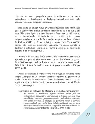 Nonato de Souza Bouth R, Bouth de Sousa V. Bullying: A Intensidade e Frequência Da Prática…




criar ou se unir a grupinhos para exclusão de um ou mais
indivíduos. E finalmente, o bullying sexual expresso pelo
abusar, violentar, assediar e insinuar.

   Essa parte do artigo busca evidências teoricas para identificar
qual o gênero dos alunos que mais pratica e sofre o bullying em
seus diferentes tipos, o masculino ou o feminino ou até mesmo
se a intensidade, frequência e a vitimização ocorre
proporcionalmente em relação a ambos os gêneros. Nas palavras
de Calhau (2010, p. 6) o Bullying é visto como “um assédio
moral, são atos de desprezar, denegrir, violentar, agredir e
destruir a estrutura psíquica de outra pessoa sem motivação
alguma e de forma repetida”.

   De outra forma, este fenômeno consiste em comportamentos
agressivos e persistentes exercidos por um indivíduo ou grupo
de indivíduos que podem durar semanas, meses ou anos, sendo
difícil às vítimas defenderem-se a si próprias (Vila e Diogo,
2009, p. 2).

    Diante do exposto é preciso ver o bullying não somente como
brigas corriqueiras ou mesmo conflitos ligados ao processo de
socialização entre estudantes. Esse fenômeno aparece como
legítimos atos de intimidação que se manifestam com violência
física e psicológica.

    Reportando as palavras de Marinho e Capucho encontramos:
             Ao estudar o fenômeno, alguns autores optam por um
             reducionismo psicológico; outros ainda o tratam sob uma ótica
             sociológica, propondo encaminhamentos pedagógicos coerentes
             com essas escolhas. É exemplo da primeira opção a corrente
             compreensão de que a solução do bullying está em tratar por meio
             de terapia individual a vítima e o agressor, sem envolvimento da
             comunidade escolar (Marinho e Capucho, 2008, p. 11).
                                                                         Rev. Int. Investig. Cienc. Soc.
                                                        ISSN 2225-5117. Vol. 7 nº1, julio 2011. pág. 29-60.
                                                                                                              33
 