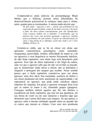 Nonato de Souza Bouth R, Bouth de Sousa V. Bullying: A Intensidade e Frequência Da Prática…




   Compreende-se pelas palavras da psicopedagoga Birgit
Mobus que o bullying acarreta sérias dificuldades do
desenvolvimento psicossocial às crianças; tanto para a vítima,
autor, quanto para as testemunhas. A autora ainda adverte que:
             Os dois lados – agressor e alvo – sofrem com problemas de má
             expressão de agressividade, sendo de um lado o excesso e de outro
             a falta. Os alvos sofrem constantemente, pois são identificados
             como crianças inábeis em se defender. A testemunha, que na
             maioria das vezes está presente apoiando o agressor, também
             possui problemas de auto-estima. O apoio na ridicularização do
             outro é uma forma de se defender, assim não vindo a ser o alvo
             (Mobus, 2010, p. 3).

   Constata-se então, que se há na classe um aluno que
apresenta características psicológicas como ansiedade,
insegurança, passividade, timidez, dificuldade de impor-se e de
ser agressivo e com frequência se mostra fisicamente indefeso,
do tipo bode expiatório, esse aluno logo será descoberto pelo
agressor. Esse tipo de aluno representa o elo frágil da cadeia,
uma vez que o agressor sabe que ele não vai revidar se atacado,
que se atemorizará vindo talvez a chorar, não se defenderá e
ninguém o protegerá dos ataques que receber. Nesse sentido
parece que o bode expiatório constitui-se para um aluno
agressor, num alvo ideal. Sua ansiedade, ausência de defesa e
seu choro produzem um forte sentimento de superioridade e de
supremacia no agressor, que pode então satisfazer alguns
impulsos de vingança. Em geral, o agressor consegue fazer com
que os outros se unam a ele, formando grupos (gangues).
Consegue também induzir aqueles que lhe são íntimos a
escolherem um bode expiatório, que tem em sua aparência, em
sua forma de vestir ou em suas maneiras e trejeitos algo que
demonstre que é presa fácil para seus ataques. Ao que parece, o
agressor sente a mesma satisfação quando ataca ou quando são
os outros que atacam as vítimas. Caso seus atos produzam

                                                                         Rev. Int. Investig. Cienc. Soc.
                                                        ISSN 2225-5117. Vol. 7 nº1, julio 2011. pág. 29-60.
                                                                                                              37
 