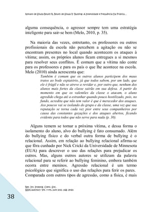 Nonato de Souza Bouth R, Bouth de Sousa V. Bullying: A Intensidade e Frequência Da Prática…




     alguma consequência, o agressor sempre tem uma estratégia
     inteligente para sair-se bem (Melo, 2010, p. 35).

        Na maioria das vezes, entretanto, os professores ou outros
     profissionais da escola não percebem a agitação ou não se
     encontram presentes no local quando acontecem os ataques à
     vítima; assim, os próprios alunos ficam entregues a si mesmos
     para resolver seus conflitos. É comum que a vítima não conte
     para os professores e para os pais o que lhe acontece na escola.
     Melo (2010) ainda acrescenta que:
                    Também é comum que os outros alunos participem dos maus
                    tratos ao bode expiatório, já que todos sabem, por um lado, que
                    ele é frágil e não se atreve a revidar e, por outro que, nenhum dos
                    alunos mais fortes da classe sairão em sua defesa. A partir do
                    momento em que os valentões da classe o atacam, o aluno
                    agredido chega até a estranhar quando pouco hostilizado, pois, no
                    fundo, acredita que não tem valor é que é merecedor dos ataques.
                    Aos poucos vai se isolando do grupo e da classe, uma vez que sua
                    reputação se torna cada vez pior entre seus companheiros por
                    causa das constantes gozações e dos ataques abertos, ficando
                    evidente para todos que não serve para nada (p. 30).

        Alguns temem se tornar a próxima vítima, e dessa forma o
     isolamento do aluno, alvo do bullying é fato consumado. Além
     do bullying físico e do verbal outra forma de bullying é o
     relacional. Assim, em relação ao bullying relacional afirma-se
     que fôra cunhado por Nick Cricki da Universidade de Minnesota
     (EUA) para descrever o uso das relações para prejudicar os
     outros. Mas, alguns outros autores se utilizam da palavra
     relacional para se referir ao bullying feminino, embora também
     ocorra entre meninos. Agressão relacional é um termo
     psicológico que significa o uso das relações para ferir os pares.
     Comparada com outros tipos de agressão, como a física, é mais

     Rev. Int. Investig. Cienc. Soc.
     ISSN 2225-5117. Vol. 7 nº1, julio 2011. pág. 29-60.


38
 