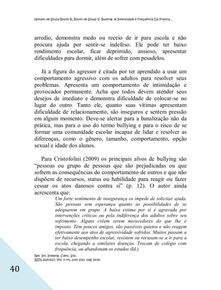 Nonato de Souza Bouth R, Bouth de Sousa V. Bullying: A Intensidade e Frequência Da Prática…




     arredio, demonstra medo ou receio de ir para escola e não
     procura ajuda por sentir-se indefeso. Ele pode ter baixo
     rendimento escolar, ficar deprimido, ansioso, apresentar
     dificuldades para dormir, além de sofrer com pesadelos.

        Já a figura do agressor é citada por ter aprendido a usar um
     comportamento agressivo com os adultos para resolver seus
     problemas. Apresenta um comportamento de intimidação e
     provocador permanente. Acha que todos devem atender seus
     desejos de imediato e demonstra dificuldade de colocar-se no
     lugar do outro. Tanto ele, quanto suas vítimas apresentam
     dificuldade de relacionamento, são inseguros e sentem pressão
     em algum momento. Deve-se alertar para a banalização não da
     prática, mas para o uso do termo bullying e para o risco de se
     formar uma comunidade escolar incapaz de lidar e resolver as
     diferenças, como o gênero, tamanho, comportamento, opção
     sexual e idade dos alunos.

        Para Cristofolini (2009) os principais alvos de bullying são
     “pessoas ou grupo de pessoas que são prejudicadas ou que
     sofrem as consequências do comportamento de outros e que não
     dispõem de recursos, status ou habilidade para reagir ou fazer
     cessar os atos danosos contra sí” (p. 12). O autor ainda
     acrescenta que:
                    Um forte sentimento de insegurança os impede de solicitar ajuda.
                    São pessoas sem esperança quanto às possibilidades de se
                    adequarem em grupo. A baixa estima por sí é agravada por
                    intervenções críticas ou pela indiferença dos adultos sobre seu
                    sofrimento. Alguns crêem serem merecedores do que lhe é
                    imposto. Têm poucos amigos, são passíveis quietos e não reagem
                    efetivamente aos atos de agressividade sofridos. Muitos passam a
                    ter baixo desempenho escolar, resistem ou recusam-se a ir para a
                    escola, chegando a similares doenças. Trocam de colégio com
                    frequência, ou abandonam os estudos (Id.).
     Rev. Int. Investig. Cienc. Soc.
     ISSN 2225-5117. Vol. 7 nº1, julio 2011. pág. 29-60.


40
 