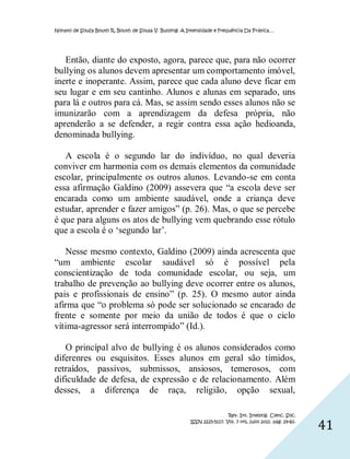 Nonato de Souza Bouth R, Bouth de Sousa V. Bullying: A Intensidade e Frequência Da Prática…




   Então, diante do exposto, agora, parece que, para não ocorrer
bullying os alunos devem apresentar um comportamento imóvel,
inerte e inoperante. Assim, parece que cada aluno deve ficar em
seu lugar e em seu cantinho. Alunos e alunas em separado, uns
para lá e outros para cá. Mas, se assim sendo esses alunos não se
imunizarão com a aprendizagem da defesa própria, não
aprenderão a se defender, a regir contra essa ação hedioanda,
denominada bullying.

   A escola é o segundo lar do indivíduo, no qual deveria
conviver em harmonia com os demais elementos da comunidade
escolar, principalmente os outros alunos. Levando-se em conta
essa afirmação Galdino (2009) assevera que “a escola deve ser
encarada como um ambiente saudável, onde a criança deve
estudar, aprender e fazer amigos” (p. 26). Mas, o que se percebe
é que para alguns os atos de bullying vem quebrando esse rótulo
que a escola é o ‘segundo lar’.

   Nesse mesmo contexto, Galdino (2009) ainda acrescenta que
“um ambiente escolar saudável só é possível pela
conscientização de toda comunidade escolar, ou seja, um
trabalho de prevenção ao bullying deve ocorrer entre os alunos,
pais e profissionais de ensino” (p. 25). O mesmo autor ainda
afirma que “o problema só pode ser solucionado se encarado de
frente e somente por meio da união de todos é que o ciclo
vítima-agressor será interrompido” (Id.).

   O princípal alvo de bullying é os alunos considerados como
diferenres ou esquisitos. Esses alunos em geral são tímidos,
retraídos, passivos, submissos, ansiosos, temerosos, com
dificuldade de defesa, de expressão e de relacionamento. Além
desses, a diferença de raça, religião, opção sexual,

                                                                         Rev. Int. Investig. Cienc. Soc.
                                                        ISSN 2225-5117. Vol. 7 nº1, julio 2011. pág. 29-60.
                                                                                                              41
 