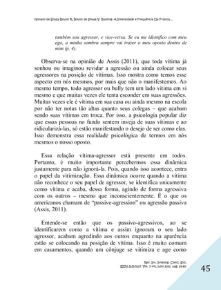 Nonato de Souza Bouth R, Bouth de Sousa V. Bullying: A Intensidade e Frequência Da Prática…




             também sou agressor, e vice-versa. Se eu me identifico com meu
             ego, a minha sombra sempre vai trazer o meu oposto dentro de
             mim (p. 4).

   Observa-se na opinião de Assis (2011), que toda vítima já
sonhou ou imaginou revidar a agressão ou ainda colocar seus
agressores na posição de vítimas. Isso mostra como temos esse
aspecto em nós mesmos, por mais que não o manifestemos. Ao
mesmo tempo, todo agressor ou bully tem um lado vítima em si
mesmo e que muitas vezes ele tenta esconder em suas agressões.
Muitas vezes ele é vítima em sua casa ou ainda mesmo na escola
por não ter notas tão altas quanto seus colegas – que acabam
sendo suas vítimas em troca. Por isso, a psicologia popular diz
que essas pessoas no fundo sentem inveja de suas vítimas e ao
ridicularizá-las, só estão manifestando o desejo de ser como elas.
Isso demonstra essa realidade psicológica de termos em nós
mesmos o nosso oposto.

   Essa relação vítima-agressor está presente em todos.
Portanto, é muito importante percebermos essa dinâmica
justamente para não ignorá-la. Pois, quando isso acontece, entra
o papel da vitimização. Essa dinâmica ocorre quando a vítima
não reconhece o seu papel de agressor, se identifica unicamente
como vítima e acaba, dessa forma, agindo de forma agressiva
com os outros – mesmo que inconscientemente. É o que os
americanos chamam de “passive-agression” ou agressão passiva
(Assis, 2011).

   Entende-se então que os passivo-agressivos, ao se
identificarem como a vítima e assim ignoram o seu lado
agressor, acabam agredindo aos outros enquanto na aparência
estão se colocando na posição de vítima. Isso é muito comum
em casamentos, quando um cônjuge se vitimiza e age como

                                                                         Rev. Int. Investig. Cienc. Soc.
                                                        ISSN 2225-5117. Vol. 7 nº1, julio 2011. pág. 29-60.
                                                                                                              45
 