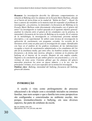 Nonato de Souza Bouth R, Bouth de Sousa V. Bullying: A Intensidade e Frequência Da Prática…




     Resumen: La investigación describe los diferentes comportamientos en
     relación al Bullying entre los alumnos de la Escuela Mario Barbosa, ubicada
     en el barrio de tierra firme en la ciudad de “Belém do Pará” – Brasil. En
     base a autores de renombre en la materia trató de responder al problema de
     investigación: ¿La práctica, la intensidad y la frecuencia del Bullying en la
     Escuela Mario Barbosa están directamente relacionados con el género del
     autor? La investigación se realizó apoyada en el siguiente objetivo general:
     analizar la relación entre el género de los estudiantes con la práctica, la
     intensidad y frecuencia de los actos de Bullying en la escuela. En el contexto
     de la metodología, la investigación es correlacional, presenta método
     descriptivo, y no experimental. Se utilizó como técnica de investigación la
     aplicación de cuestionario con preguntas cerradas. La revisión de la
     literatura sirvió como un pilar para la investigación de campo. Identificados
     con base en el análisis de los gráficos resultantes de las informaciones
     recogidas a través de cuestionarios administrados a los estudiantes del 3er
     año de la enseñanza media, qué entre ellos, los hombres actúan con mayor
     frecuencia y de forma más incisiva, abrupta y violenta en la práctica del
     bullying en el interior de la escuela. Después de este amplio estudio,
     llegamos a la conclusión de que ambos géneros son practicantes y, a la vez,
     víctimas de éstos actos. Conviene afirmar que los alumnos del género
     masculino practican los actos en mayor número, y a la vez, son las
     principales víctimas, en el caso específico de la institución investigada.
     Palabras clave: Bullying, intensidad del bullying, frecuencia del bullying,
     género del alumno.




          INTRODUÇÃO

        A escola é vista como prolongamento do processo
     educacional e de relação com a sociedade iniciados na estrutura
     familiar, mas nem sempre o que a família tem como perspectivas
     são configuradas e concretizadas no ambiente escolar, isto
     porque, irremediavelmente o bullying, em seus diversos
     aspectos, faz parte do cotidiano da escola.
     Rev. Int. Investig. Cienc. Soc.
     ISSN 2225-5117. Vol. 7 nº1, julio 2011. pág. 29-60.


30
 
