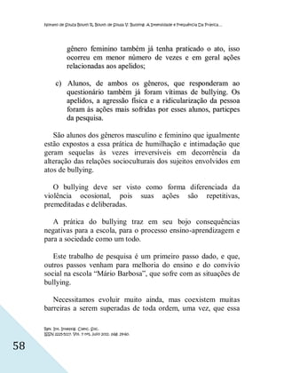 Nonato de Souza Bouth R, Bouth de Sousa V. Bullying: A Intensidade e Frequência Da Prática…




                  gênero feminino também já tenha praticado o ato, isso
                  ocorreu em menor número de vezes e em geral ações
                  relacio nadas aos apelidos;

           c) Alunos, de ambos os gêneros, que responderam ao
              questionário também já foram vít imas de bullying. Os
              apelidos, a agressão física e a ridicularização da pessoa
              foram às ações mais so fridas por esses alunos, particpes
              da pesquisa.

        São alunos dos gêneros masculino e feminino que igualmente
     estão expostos a essa prática de humilhação e intimadação que
     geram sequelas às vezes irreversíveis em decorrência da
     alteração das relações socioculturais dos sujeitos envolvidos em
     atos de bullying.

        O bullying deve ser visto como forma diferenciada da
     violência ocosional, pois suas ações são repetitivas,
     premeditadas e deliberadas.

        A prática do bullying traz em seu bojo consequências
     negativas para a escola, para o processo ensino-aprendizagem e
     para a sociedade como um todo.

        Este trabalho de pesquisa é um primeiro passo dado, e que,
     outros passos venham para melhoria do ensino e do convívio
     social na escola “Mário Barbosa”, que sofre com as situações de
     bullying.

        Necessitamos evoluir muito ainda, mas coexistem muitas
     barreiras a serem superadas de toda ordem, uma vez, que essa

     Rev. Int. Investig. Cienc. Soc.
     ISSN 2225-5117. Vol. 7 nº1, julio 2011. pág. 29-60.


58
 
