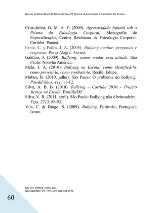 Nonato de Souza Bouth R, Bouth de Sousa V. Bullying: A Intensidade e Frequência Da Prática…




     Cristofolini, G. M. A. F. (2009). Agressividade Infantil sob o
        Prisma da Psicologia Corporal. Monografia de
        Especialização, Centro Reichiano de Psicologia Corporal.
        Curitiba, Paraná.
     Fante, C. y Pedra, J. A. (2008). Bullying escolar: perguntas e
        respostas. Porto Alegre: Armed.
     Galdino, J. (2009). Bullying: vamos mudar essa atitude. São
        Paulo: Noovha América.
     Melo, J. A. (2010). Bullying na Escola: como identificá-lo,
        como preveni-lo, como combatê-lo. Recife: Edupe.
     Mobus, B. (2010, julho). São Paulo: O problema do bullying.
        Pais&Filhos, 411, 11-12.
     Silva, A. B. B. (2010). Bullying – Cartilha 2010 – Projeto
        Justiça na Escola. Brasilia/DF.
     Silva, V. R. (2011, abril). São Paulo: Bullying não é brincadeira.
        Veja, 2213, 88-93.
     Vila, C. & Diogo, S. (2009). Bullying. Portimão, Portugual:
        Ismat.




     Rev. Int. Investig. Cienc. Soc.
     ISSN 2225-5117. Vol. 7 nº1, julio 2011. pág. 29-60.


60
 