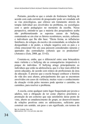 Nonato de Souza Bouth R, Bouth de Sousa V. Bullying: A Intensidade e Frequência Da Prática…




        Portanto, percebe-se que o estudo do fenômeno bullying de
     acordo com cada corrente de pesquisador pode ser estudada sob
     as vias psicológicas, que oferece um tratamento através da
     terapia individual aos envolvidos no problema, ou sociológica
     com o apoio pedagógico no momento da escolha. Nessa
     perspectiva, entende-se que a maioria dos pesquisadores acaba
     não problematizando as supostas causas do bullying,
     contentando-se em citar os fatores econômicos, sociais, culturais
     e individuais que lhe dão base. “Desta forma, as influências
     familiares, de colegas, da escola e da comunidade, as relações de
     desigualdade e de poder, a relação negativa com os pais e o
     clima emocional frio em casa parecem considerados naturais e
     apartados das contradições culturais que os produziram”
     (Antunes e Zuin, 2008, pp. 33-42).

        Constata-se, então, que o diferencial entre uma brincadeira
     mais violenta e o bullying são as consequências irreparáveis à
     psique do indivíduo. O bullying atinge principalmente os
     indivíduos que estão na adolescência, que é a fase mais difícil de
     serem educados, de acordo com relatos de profissionais da área
     da educação. É preciso que a escola busque conhecer a história
     de vida dos seus alunos, principalmente dos que se encontram
     envolvidos em casos de violência; muitas vezes o conhecimento
     da situação vivida pelos mesmos pode apontar o caminho, ou
     caminhos, para resolver o problema.

        A escola, como qualquer outro lugar frequentado por jovens e
     adultos, tem a obrigação de ter como objetivo prioritário a
     promoção de um contexto que seja satisfatório desse ponto de
     vista, aberto ao amadurecimento do grupo, ao desenvolvimento
     de relações positivas entre os adolescentes, suficiente para
     construir um sentido, um peso e um significado, em termos de
     Rev. Int. Investig. Cienc. Soc.
     ISSN 2225-5117. Vol. 7 nº1, julio 2011. pág. 29-60.


34
 