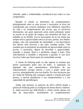 Nonato de Souza Bouth R, Bouth de Sousa V. Bullying: A Intensidade e Frequência Da Prática…




amizade, ajuda e solidariedade, reconhecível por todos os seus
componentes.

   Quando se estuda os fenômenos de comportamento,
principalmente entre os mais jovens, é necessário se levar em
consideração que existem mudanças com influência específica
na vida e no comportamento dos jovens, que os envolvem
diretamente, nas quais aparecem como atores principais sejam
na escola ou no grupo de amigos, nos momentos de lazer, no
trabalho ou na família. Faz-se necessaário ter-se em mente que
sempre houve agressividade entre os jovens, porém, nos últimos
tempos, esta tem aumentado de intensidade, e em decorrência
dos fatores mais diversos e das mais variadas razões. Vale
ressaltar que ao presenciar um episódio de agressividade entre os
jovens, é necessário, depois de descobrir a agressividade,
entender o porquê. Qual é o problema, chegar à fonte. Para
individualizar o caminho e solucionar a questão. E isso deve
envolver todos que fazem parte da comunidade escolar.

   A vítima do bullying pode ou não superar os traumas que
foram ocasionados pelos atos do bully. A superação vai
depender das suas características individuais, do seu
relacionamento consigo mesmo e com o grupo social que
convive, principalmente com sua família. No caso da pessoa que
foi vítima de bullying não conseguir superar o trauma pelo qual
passou, o mesmo prejudicará o seu comportamento e a sua
capacidade de aprendizagen.

   Ainda vale destacar as palavras de Silva (2010) donde a
pratica do bullying pode se configurar de forma direta e indireta.
E, ainda assevera que dificilmente a vítima recebe apenas um
tipo de maus-tratos; normalmente os comportamentos

                                                                         Rev. Int. Investig. Cienc. Soc.
                                                        ISSN 2225-5117. Vol. 7 nº1, julio 2011. pág. 29-60.
                                                                                                              35
 