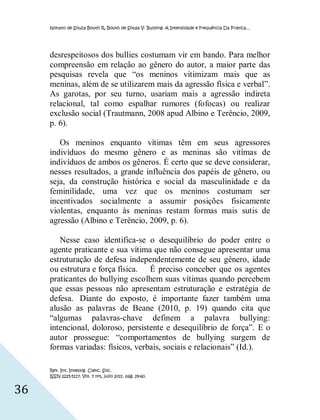 Nonato de Souza Bouth R, Bouth de Sousa V. Bullying: A Intensidade e Frequência Da Prática…




     desrespeitosos dos bullies costumam vir em bando. Para melhor
     compreensão em relação ao gênero do autor, a maior parte das
     pesquisas revela que “os meninos vitimizam mais que as
     meninas, além de se utilizarem mais da agressão física e verbal”.
     As garotas, por seu turno, usariam mais a agressão indireta
     relacional, tal como espalhar rumores (fofocas) ou realizar
     exclusão social (Trautmann, 2008 apud Albino e Terêncio, 2009,
     p. 6).

        Os meninos enquanto vítimas têm em seus agressores
     indivíduos do mesmo gênero e as meninas são vitímas de
     indivíduos de ambos os gêneros. É certo que se deve considerar,
     nesses resultados, a grande influência dos papéis de gênero, ou
     seja, da construção histórica e social da masculinidade e da
     feminilidade, uma vez que os meninos costumam ser
     incentivados socialmente a assumir posições fisicamente
     violentas, enquanto às meninas restam formas mais sutis de
     agressão (Albino e Terêncio, 2009, p. 6).

        Nesse caso identifica-se o desequilíbrio do poder entre o
     agente praticante e sua vítima que não consegue apresentar uma
     estruturação de defesa independentemente de seu gênero, idade
     ou estrutura e força física. É preciso conceber que os agentes
     praticantes do bullying escolhem suas vítimas quando percebem
     que essas pessoas não apresentam estruturação e estratégia de
     defesa. Diante do exposto, é importante fazer também uma
     alusão as palavras de Beane (2010, p. 19) quando cita que
     “algumas palavras-chave definem a palavra bullying:
     intencional, doloroso, persistente e desequilíbrio de força”. E o
     autor prossegue: “comportamentos de bullying surgem de
     formas variadas: físicos, verbais, sociais e relacionais” (Id.).

     Rev. Int. Investig. Cienc. Soc.
     ISSN 2225-5117. Vol. 7 nº1, julio 2011. pág. 29-60.


36
 