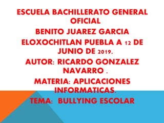 ESCUELA BACHILLERATO GENERAL
OFICIAL
BENITO JUAREZ GARCIA
ELOXOCHITLAN PUEBLA A 12 DE
JUNIO DE 2019.
AUTOR: RICARDO GONZALEZ
NAVARRO .
MATERIA: APLICACIONES
INFORMATICAS.
TEMA: BULLYING ESCOLAR
 