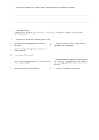 7. 3. ¿Usted ha sufrido alguna vez de Bullying? (Si lo ha sido escriba qué hizo para frenar la situación)
8. 7. Complete el enunciado:
Una prioridad estratégica de la_____ consiste en _____ que todos los niños y jóvenes tengan_____: a ambientes de
aprendizaje ,______ inclusivo y sano
9. 9. ¿Cuál es una de las primeras causas del bullying escolar?
A
La violencia por parte del agresor son por motivos
personales.
B
La violencia por parte del agresor son por motivos
psicológicos o de personalidad. 
C
La violencia por parte del agresor son por motivos de
llamar la atención.
10. 1. ¿Qué es el bullying escolar?
A
Es la persecución de agresiones que se están detectando
en las escuelas y colegios.
B
Es un avasallamiento psicológico o físico reiterado, de
una persona con menos poder o autoridad por parte de
una persona o grupo de personas con mayor poder o
autoridad. 
C Es el sufrimiento de un niño maltratado. D Es un caso de violencia entre compañeros.
 