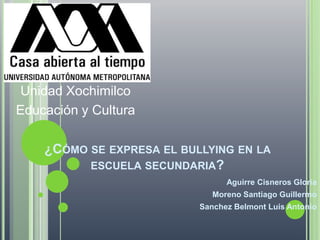 Unidad Xochimilco Educación y Cultura ¿Cómo se expresa el bullying en la escuela secundaria? Aguirre Cisneros Gloria Moreno Santiago Guillermo Sanchez Belmont Luis Antonio 