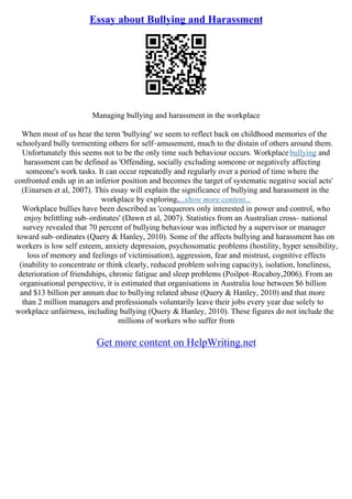 Essay about Bullying and Harassment
Managing bullying and harassment in the workplace
When most of us hear the term 'bullying' we seem to reflect back on childhood memories of the
schoolyard bully tormenting others for self–amusement, much to the distain of others around them.
Unfortunately this seems not to be the only time such behaviour occurs. Workplacebullying and
harassment can be defined as 'Offending, socially excluding someone or negatively affecting
someone's work tasks. It can occur repeatedly and regularly over a period of time where the
confronted ends up in an inferior position and becomes the target of systematic negative social acts'
(Einarsen et al, 2007). This essay will explain the significance of bullying and harassment in the
workplace by exploring,...show more content...
Workplace bullies have been described as 'conquerors only interested in power and control, who
enjoy belittling sub–ordinates' (Dawn et al, 2007). Statistics from an Australian cross– national
survey revealed that 70 percent of bullying behaviour was inflicted by a supervisor or manager
toward sub–ordinates (Query & Hanley, 2010). Some of the affects bullying and harassment has on
workers is low self esteem, anxiety depression, psychosomatic problems (hostility, hyper sensibility,
loss of memory and feelings of victimisation), aggression, fear and mistrust, cognitive effects
(inability to concentrate or think clearly, reduced problem solving capacity), isolation, loneliness,
deterioration of friendships, chronic fatigue and sleep problems (Poilpot–Rocaboy,2006). From an
organisational perspective, it is estimated that organisations in Australia lose between $6 billion
and $13 billion per annum due to bullying related abuse (Query & Hanley, 2010) and that more
than 2 million managers and professionals voluntarily leave their jobs every year due solely to
workplace unfairness, including bullying (Query & Hanley, 2010). These figures do not include the
millions of workers who suffer from
Get more content on HelpWriting.net
 