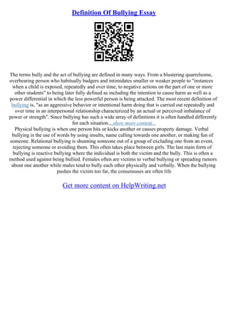 Definition Of Bullying Essay
The terms bully and the act of bullying are defined in many ways. From a blustering quarrelsome,
overbearing person who habitually badgers and intimidates smaller or weaker people to "instances
when a child is exposed, repeatedly and over time, to negative actions on the part of one or more
other students" to being later fully defined as including the intention to cause harm as well as a
power differential in which the less powerful person is being attacked. The most recent definition of
bullying is, "as an aggressive behavior or intentional harm doing that is carried out repeatedly and
over time in an interpersonal relationship characterized by an actual or perceived imbalance of
power or strength". Since bullying has such a wide array of definitions it is often handled differently
for each situation....show more content...
Physical bullying is when one person hits or kicks another or causes property damage. Verbal
bullying is the use of words by using insults, name calling towards one another, or making fun of
someone. Relational bullying is shunning someone out of a group of excluding one from an event,
rejecting someone or avoiding them. This often takes place between girls. The last main form of
bullying is reactive bullying where the individual is both the victim and the bully. This is often a
method used against being bullied. Females often are victims to verbal bullying or spreading rumors
about one another while males tend to bully each other physically and verbally. When the bullying
pushes the victim too far, the consensuses are often life
Get more content on HelpWriting.net
 