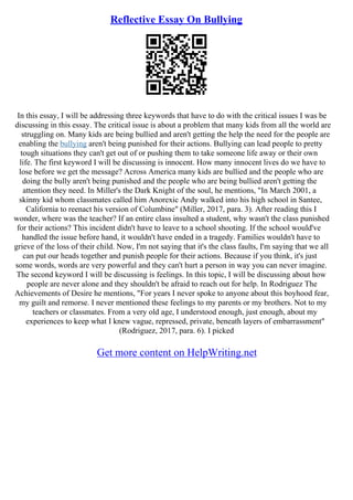 Reflective Essay On Bullying
In this essay, I will be addressing three keywords that have to do with the critical issues I was be
discussing in this essay. The critical issue is about a problem that many kids from all the world are
struggling on. Many kids are being bullied and aren't getting the help the need for the people are
enabling the bullying aren't being punished for their actions. Bullying can lead people to pretty
tough situations they can't get out of or pushing them to take someone life away or their own
life. The first keyword I will be discussing is innocent. How many innocent lives do we have to
lose before we get the message? Across America many kids are bullied and the people who are
doing the bully aren't being punished and the people who are being bullied aren't getting the
attention they need. In Miller's the Dark Knight of the soul, he mentions, "In March 2001, a
skinny kid whom classmates called him Anorexic Andy walked into his high school in Santee,
California to reenact his version of Columbine" (Miller, 2017, para. 3). After reading this I
wonder, where was the teacher? If an entire class insulted a student, why wasn't the class punished
for their actions? This incident didn't have to leave to a school shooting. If the school would've
handled the issue before hand, it wouldn't have ended in a tragedy. Families wouldn't have to
grieve of the loss of their child. Now, I'm not saying that it's the class faults, I'm saying that we all
can put our heads together and punish people for their actions. Because if you think, it's just
some words, words are very powerful and they can't hurt a person in way you can never imagine.
The second keyword I will be discussing is feelings. In this topic, I will be discussing about how
people are never alone and they shouldn't be afraid to reach out for help. In Rodriguez The
Achievements of Desire he mentions, "For years I never spoke to anyone about this boyhood fear,
my guilt and remorse. I never mentioned these feelings to my parents or my brothers. Not to my
teachers or classmates. From a very old age, I understood enough, just enough, about my
experiences to keep what I knew vague, repressed, private, beneath layers of embarrassment"
(Rodriguez, 2017, para. 6). I picked
Get more content on HelpWriting.net
 