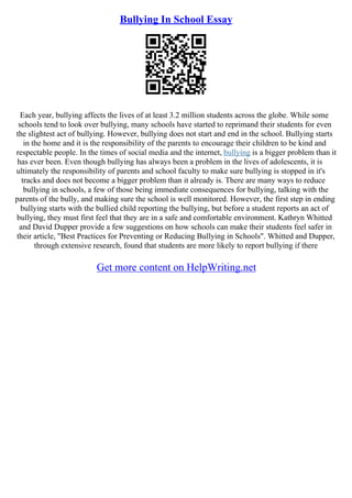 Bullying In School Essay
Each year, bullying affects the lives of at least 3.2 million students across the globe. While some
schools tend to look over bullying, many schools have started to reprimand their students for even
the slightest act of bullying. However, bullying does not start and end in the school. Bullying starts
in the home and it is the responsibility of the parents to encourage their children to be kind and
respectable people. In the times of social media and the internet, bullying is a bigger problem than it
has ever been. Even though bullying has always been a problem in the lives of adolescents, it is
ultimately the responsibility of parents and school faculty to make sure bullying is stopped in it's
tracks and does not become a bigger problem than it already is. There are many ways to reduce
bullying in schools, a few of those being immediate consequences for bullying, talking with the
parents of the bully, and making sure the school is well monitored. However, the first step in ending
bullying starts with the bullied child reporting the bullying, but before a student reports an act of
bullying, they must first feel that they are in a safe and comfortable environment. Kathryn Whitted
and David Dupper provide a few suggestions on how schools can make their students feel safer in
their article, "Best Practices for Preventing or Reducing Bullying in Schools". Whitted and Dupper,
through extensive research, found that students are more likely to report bullying if there
Get more content on HelpWriting.net
 