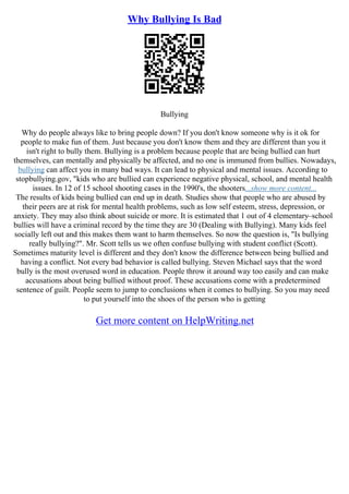 Why Bullying Is Bad
Bullying
Why do people always like to bring people down? If you don't know someone why is it ok for
people to make fun of them. Just because you don't know them and they are different than you it
isn't right to bully them. Bullying is a problem because people that are being bullied can hurt
themselves, can mentally and physically be affected, and no one is immuned from bullies. Nowadays,
bullying can affect you in many bad ways. It can lead to physical and mental issues. According to
stopbullying.gov, "kids who are bullied can experience negative physical, school, and mental health
issues. In 12 of 15 school shooting cases in the 1990's, the shooters...show more content...
The results of kids being bullied can end up in death. Studies show that people who are abused by
their peers are at risk for mental health problems, such as low self esteem, stress, depression, or
anxiety. They may also think about suicide or more. It is estimated that 1 out of 4 elementary–school
bullies will have a criminal record by the time they are 30 (Dealing with Bullying). Many kids feel
socially left out and this makes them want to harm themselves. So now the question is, "Is bullying
really bullying?". Mr. Scott tells us we often confuse bullying with student conflict (Scott).
Sometimes maturity level is different and they don't know the difference between being bullied and
having a conflict. Not every bad behavior is called bullying. Steven Michael says that the word
bully is the most overused word in education. People throw it around way too easily and can make
accusations about being bullied without proof. These accusations come with a predetermined
sentence of guilt. People seem to jump to conclusions when it comes to bullying. So you may need
to put yourself into the shoes of the person who is getting
Get more content on HelpWriting.net
 