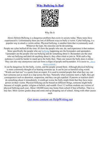 Why Bullying Is Bad
Why Do It
Alexis Helmin Bullying is a dangerous problem that exists in society today. Many teens have
experienced it. Unfortunately there are lots of different ways to bully a victim. Cyber bullying, is a
popular way to attack a victim online. Physical bullying, is another form that is commonly used.
Whatever the type, the outcome can be devastating.
People are cyber bullied all the time. It's how the people who see, do, and experience it that matters.
More specifically the people who see bullying happening are the bystanders and upstanders.
Upstanders are the people who see bullying and do something about it. Bystanders are the ones
who see bullying and don't do anything about it, they often silent or join in. With such a big
audience it could be harder to stand up to the bully then. Thats one reason the bully does it online.
They can also stay anonymous and can form a clique of people and bystanders. It is easier to...show
more content...
It can be dangerous for the bully, victim, and the people around them. Although physical bullying
is more commonly thought of as beating someone up. It can be just as harmful using words.
"Words can hurt too" is a quote from an expert. It is used to remind people that what they say can
hurt someone just as much as a slap across the face. Naturally when someone starts a fight, they get
consequences such as detention, suspension, and they can get expelled. If parents or teachers don't
do something about it immediately, it could get worse the bully might think that they have more
power on their victim. Physical bullying can be biased on different things, someone might bully
because of weight, gender, religion or beliefs, and wealth. Over 3.2 million students are victims of
physical bullying each year. About 160,000 teens stay home from school if fear of bullies. That is a
true fact. Most victims grades drop and some end up dropping out of school. Along with other causes
such
Get more content on HelpWriting.net
 