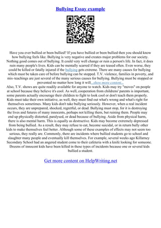 Bullying Essay example
Have you ever bullied or been bullied? If you have bullied or been bullied then you should know
how bullying feels like. Bullying is very negative and creates major problems for our society.
Nothing good comes out of bullying. It could very well change or ruin a person's life. In fact, it does
ruin many people's lives. Kids can be mentally scarred if they are teased often. Even worse, they
could be killed or fatally injured if the bullying gets extreme. There are many causes for bullying
which must be taken care of before bullying can be stopped. T.V. violence, families in poverty, and
mis–teachings are just several of the many serious causes for bullying. Bullying must be stopped or
prevented no matter how long it will...show more content...
Also, T.V. shows are quite readily available for anyone to watch. Kids may try "moves" on people
at school because they believe it's cool. As well, cooperation from childrens' parents is important,
some parents actually encourage their children to fight to look cool or don't teach them properly.
Kids must take their own initiative, as well, they must find out what's wrong and what's right for
themselves sometimes. Many kids don't take bullying seriously. However, when a real incident
occurs, they are unprepared, shocked, regretful, or dead. Bullying must stop, for it is destroying
the lives and futures of many innocents, perhaps not killing them, but ruining them. People may
end up physically distorted, paralysed, or dead because of bullying. Aside from physical harm,
there is also mental harm. This is equally as destructive. Kids may become extremely depressed
from being bullied. As a result, they may refuse to eat, become suicidal, or in return bully other
kids to make themselves feel better. Although some of these examples of effects may not seem too
serious, they really are. Commonly, there are incidents where bullied students go to school and
slaughter many people and eventually kill themselves. For example, several weeks ago Killarney
Secondary School had an angered student come to their cafeteria with a knife looking for someone.
Dozens of innocent kids have been killed in these types of incidents because one or several kids
bullied a student.
Get more content on HelpWriting.net
 