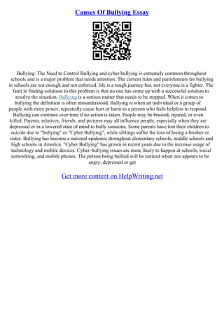 Causes Of Bullying Essay
Bullying: The Need to Control Bullying and cyber bullying is extremely common throughout
schools and is a major problem that needs attention. The current rules and punishments for bullying
in schools are not enough and not enforced. life is a tough journey but, not everyone is a fighter. The
fault in finding solutions to this problem is that no one has come up with a successful solution to
resolve the situation. Bullying is a serious matter that needs to be stopped. When it comes to
bullying the definition is often misunderstood. Bullying is when an individual or a group of
people with more power, repeatedly cause hurt or harm to a person who feels helpless to respond.
Bullying can continue over time if no action is taken. People may be bruised, injured, or even
killed. Parents, relatives, friends, and pictures may all influence people, especially when they are
depressed or in a lowered state of mind to bully someone. Some parents have lost their children to
suicide due to "bullying" or "Cyber Bullying", while siblings suffer the loss of losing a brother or
sister. Bullying has become a national epidemic throughout elementary schools, middle schools and
high schools in America. "Cyber Bullying" has grown in recent years due to the increase usage of
technology and mobile devices. Cyber–bullying issues are more likely to happen at schools, social
networking, and mobile phones. The person being bullied will be noticed when one appears to be
angry, depressed or get
Get more content on HelpWriting.net
 