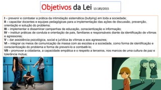 Objetivos da Lei 13.185/2015
I – prevenir e combater a prática da intimidação sistemática (bullying) em toda a sociedade;
II – capacitar docentes e equipes pedagógicas para a implementação das ações de discussão, prevenção,
orientação e solução do problema;
III – implementar e disseminar campanhas de educação, conscientização e informação;
IV – instituir práticas de conduta e orientação de pais, familiares e responsáveis diante da identificação de vítimas
e agressores;
V – dar assistência psicológica, social e jurídica às vítimas e aos agressores;
VI – integrar os meios de comunicação de massa com as escolas e a sociedade, como forma de identificação e
conscientização do problema e forma de preveni-lo e combatê-lo;
VII – promover a cidadania, a capacidade empática e o respeito a terceiros, nos marcos de uma cultura de paz e
tolerância mútua;
 