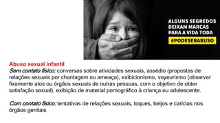 Abuso sexual infantil
Sem contato físico: conversas sobre atividades sexuais, assédio (propostas de
relações sexuais por chantagem ou ameaça), exibicionismo, voyeurismo (observar
fixamente atos ou órgãos sexuais de outras pessoas, com o objetivo de obter
satisfação sexual), exibição de material pornográfico à criança ou adolescente.
Com contato físico: tentativas de relações sexuais, toques, beijos e carícias nos
órgãos genitais
 