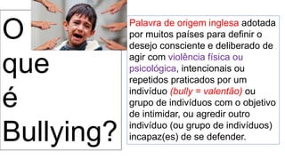 O
que
é
Bullying?
Palavra de origem inglesa adotada
por muitos países para definir o
desejo consciente e deliberado de
agir com violência física ou
psicológica, intencionais ou
repetidos praticados por um
indivíduo (bully = valentão) ou
grupo de indivíduos com o objetivo
de intimidar, ou agredir outro
indivíduo (ou grupo de indivíduos)
incapaz(es) de se defender.
 