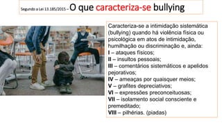 Segundo a Lei 13.185/2015 – O que caracteriza-se bullying
Caracteriza-se a intimidação sistemática
(bullying) quando há violência física ou
psicológica em atos de intimidação,
humilhação ou discriminação e, ainda:
I – ataques físicos;
II – insultos pessoais;
III – comentários sistemáticos e apelidos
pejorativos;
IV – ameaças por quaisquer meios;
V – grafites depreciativos;
VI – expressões preconceituosas;
VII – isolamento social consciente e
premeditado;
VIII – pilhérias. (piadas)
 