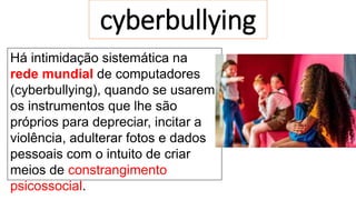 cyberbullying
Há intimidação sistemática na
rede mundial de computadores
(cyberbullying), quando se usarem
os instrumentos que lhe são
próprios para depreciar, incitar a
violência, adulterar fotos e dados
pessoais com o intuito de criar
meios de constrangimento
psicossocial.
 