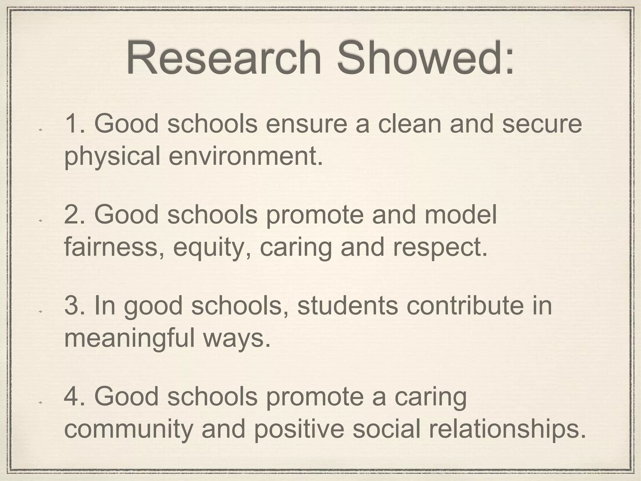 Research Showed:
1. Good schools ensure a clean and secure
physical environment.
2. Good schools promote and model
fairness, equity, caring and respect.
3. In good schools, students contribute in
meaningful ways.
4. Good schools promote a caring
community and positive social relationships.
 